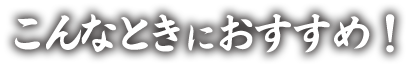 こんなときにおすすめ！